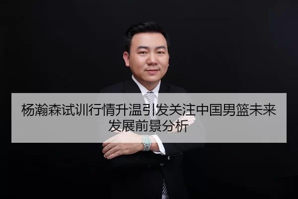杨瀚森试训行情升温引发关注中国男篮未来发展前景分析