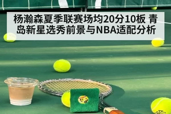 杨瀚森夏季联赛场均20分10板 青岛新星选秀前景与NBA适配分析